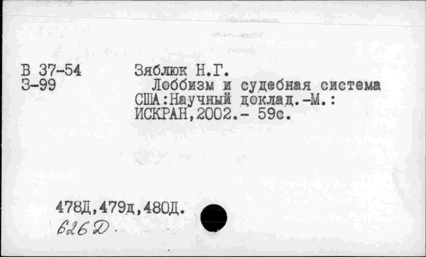 ﻿В 37-54 3-99
Зяблюк Н.Г.
Лоббизм и судебная система США:Нау чный докла д.-М.: ИСКРАН,2002.- 59с.
478Д,479д,480Д.